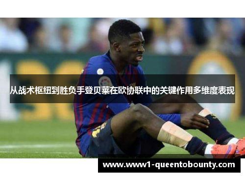 从战术枢纽到胜负手登贝莱在欧协联中的关键作用多维度表现