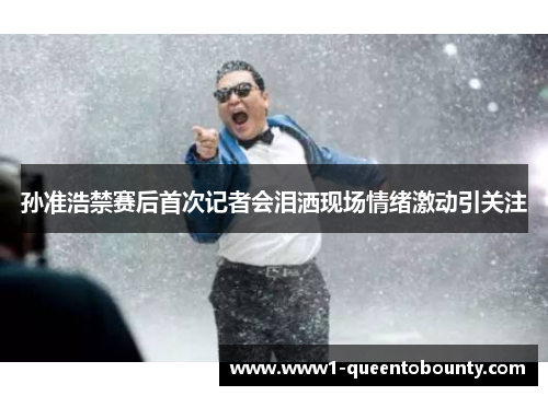 孙准浩禁赛后首次记者会泪洒现场情绪激动引关注